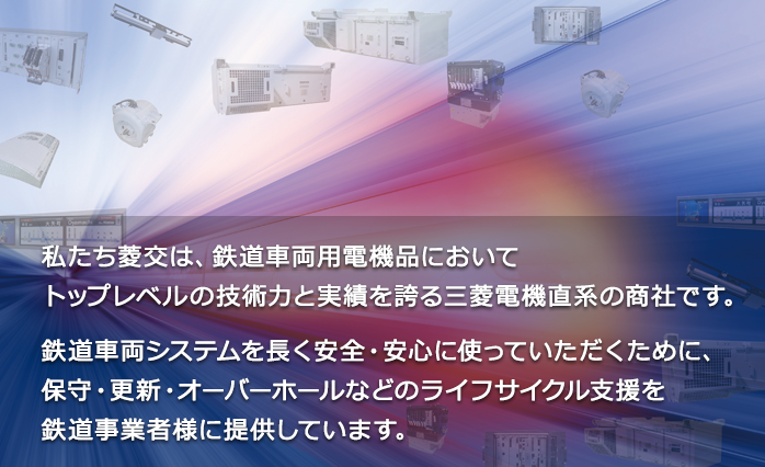 私たち菱交は、鉄道車両用電機品においてトップレベルの技術力と実績を誇る三菱電機直系の商社です。鉄道車両システムを長く安全・安心に使っていただくために、保守・更新・オーバーホールなどのライフサイクル支援を鉄道事業者様に提供しています。